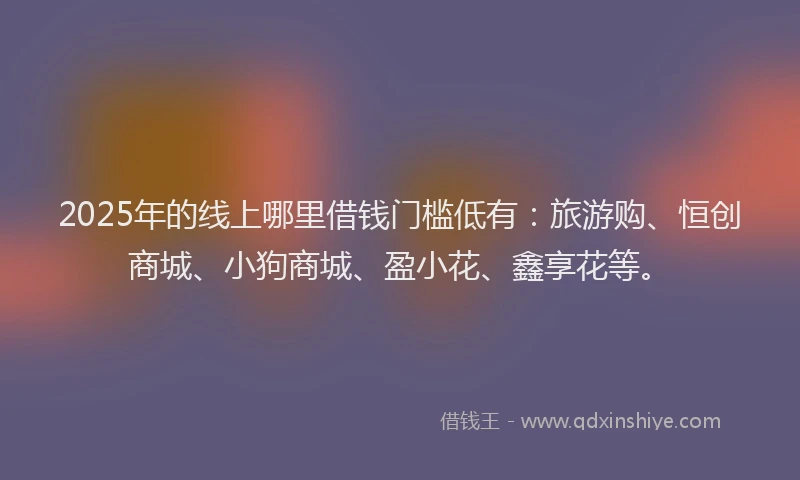 2025年的线上哪里借钱门槛低有：旅游购、恒创商城、小狗商城、盈小花、鑫享花等。