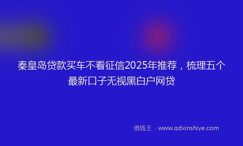 秦皇岛贷款买车不看征信2025年推荐，梳理五个最新口子无视黑白户网贷