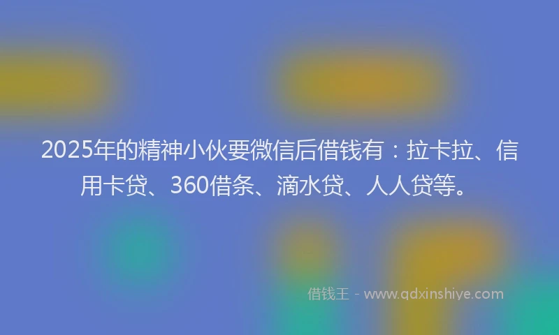 2025年的精神小伙要微信后借钱有：拉卡拉、信用卡贷、360借条、滴水贷、人人贷等。