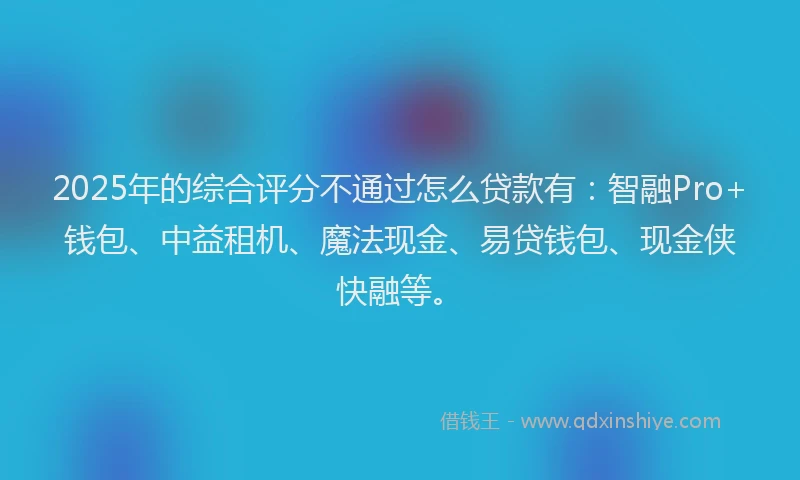 2025年的综合评分不通过怎么贷款有：智融Pro+钱包、中益租机、魔法现金、易贷钱包、现金侠快融等。