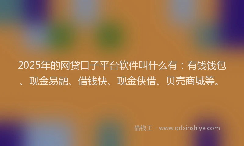 2025年的网贷口子平台软件叫什么有：有钱钱包、现金易融、借钱快、现金侠借、贝壳商城等。