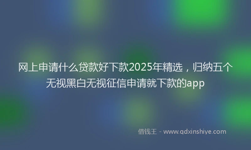 网上申请什么贷款好下款2025年精选，归纳五个无视黑白无视征信申请就下款的app