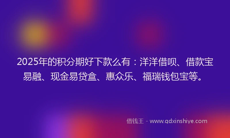 2025年的积分期好下款么有：洋洋借呗、借款宝易融、现金易贷盒、惠众乐、福瑞钱包宝等。
