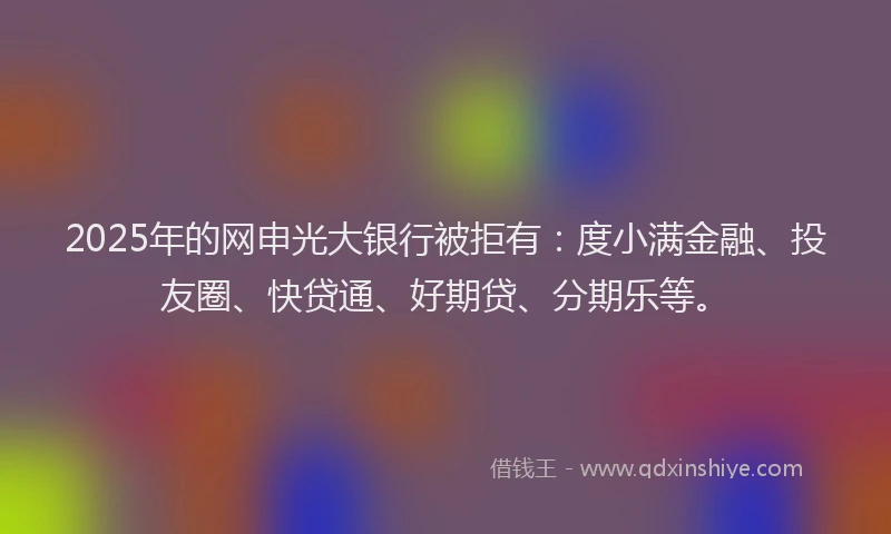 2025年的网申光大银行被拒有：度小满金融、投友圈、快贷通、好期贷、分期乐等。