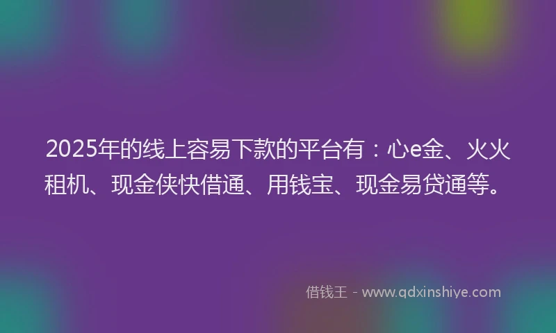 2025年的线上容易下款的平台有：心e金、火火租机、现金侠快借通、用钱宝、现金易贷通等。