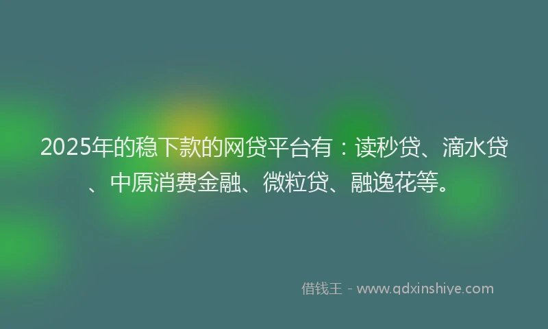 2025年的稳下款的网贷平台有：读秒贷、滴水贷、中原消费金融、微粒贷、融逸花等。