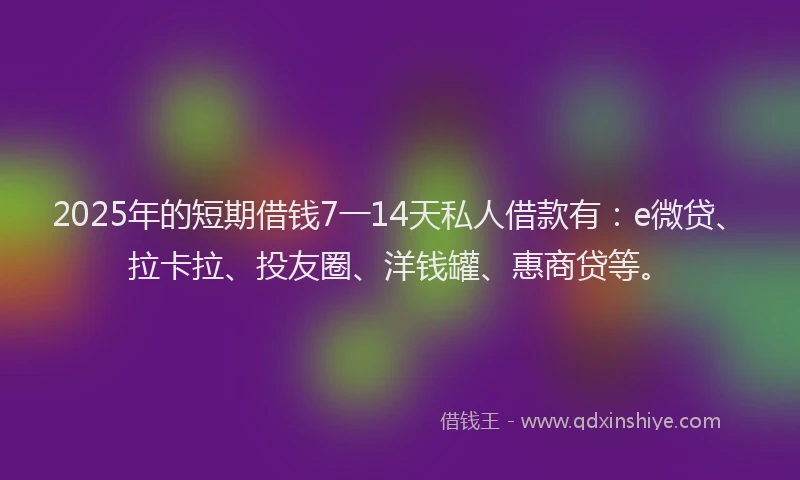 2025年的短期借钱7一14天私人借款有：e微贷、拉卡拉、投友圈、洋钱罐、惠商贷等。