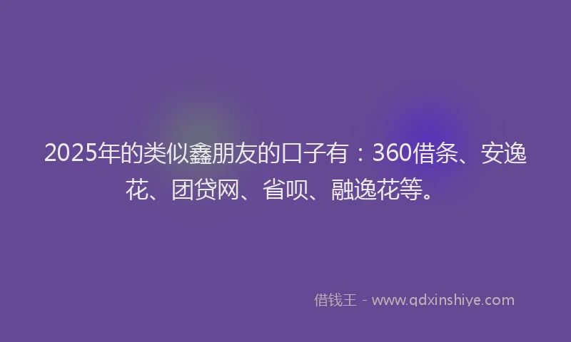 2025年的类似鑫朋友的口子有：360借条、安逸花、团贷网、省呗、融逸花等。