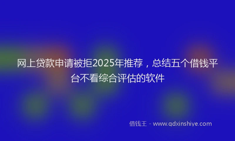 网上贷款申请被拒2025年推荐，总结五个借钱平台不看综合评估的软件