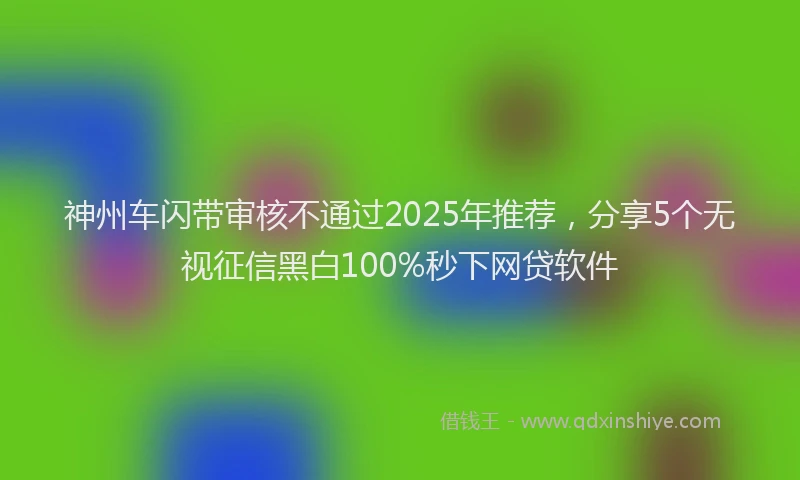 神州车闪带审核不通过2025年推荐，分享5个无视征信黑白100%秒下网贷软件