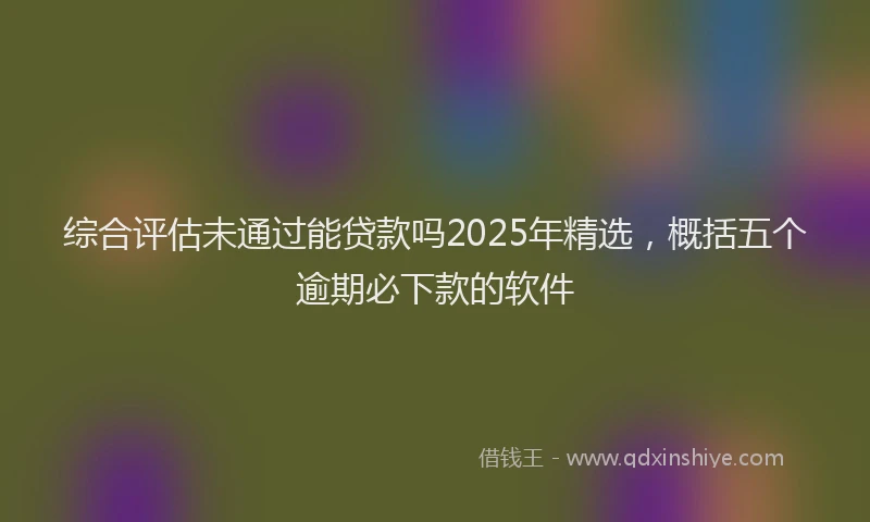 综合评估未通过能贷款吗2025年精选，概括五个逾期必下款的软件