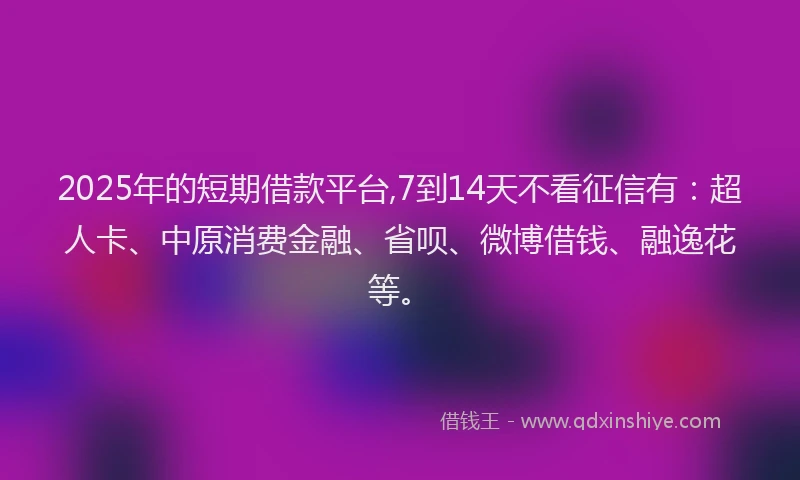 2025年的短期借款平台,7到14天不看征信有：超人卡、中原消费金融、省呗、微博借钱、融逸花等。