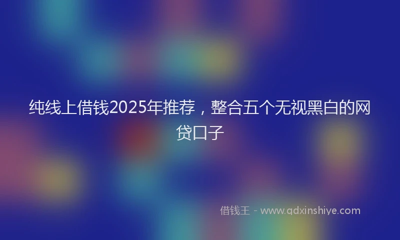 纯线上借钱2025年推荐，整合五个无视黑白的网贷口子