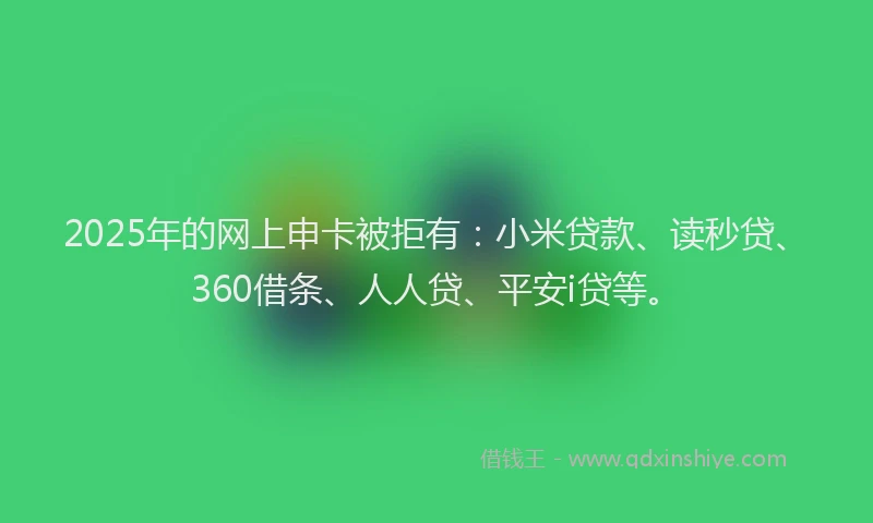 2025年的网上申卡被拒有：小米贷款、读秒贷、360借条、人人贷、平安i贷等。