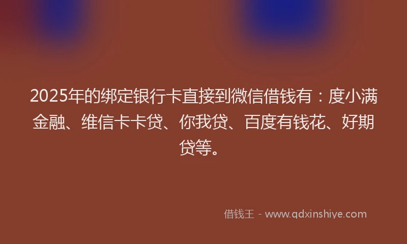 2025年的绑定银行卡直接到微信借钱有：度小满金融、维信卡卡贷、你我贷、百度有钱花、好期贷等。