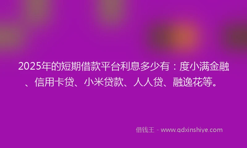 2025年的短期借款平台利息多少有：度小满金融、信用卡贷、小米贷款、人人贷、融逸花等。