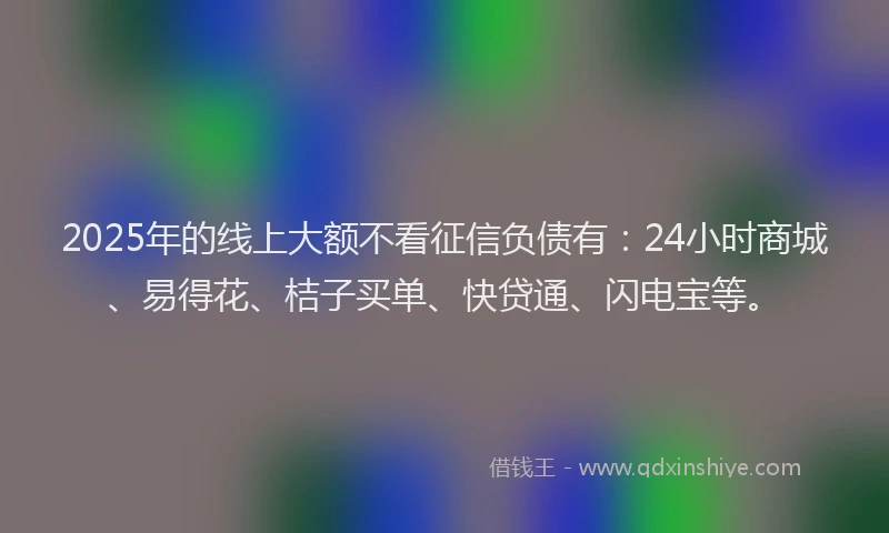 2025年的线上大额不看征信负债有：24小时商城、易得花、桔子买单、快贷通、闪电宝等。