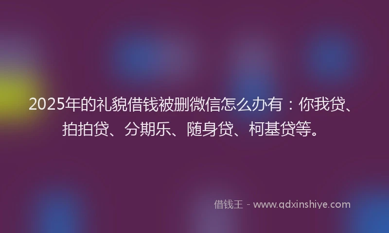 2025年的礼貌借钱被删微信怎么办有：你我贷、拍拍贷、分期乐、随身贷、柯基贷等。