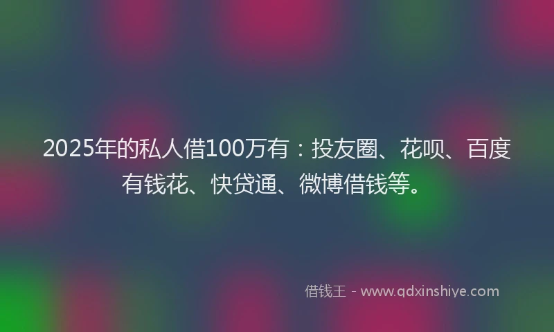 2025年的私人借100万有：投友圈、花呗、百度有钱花、快贷通、微博借钱等。