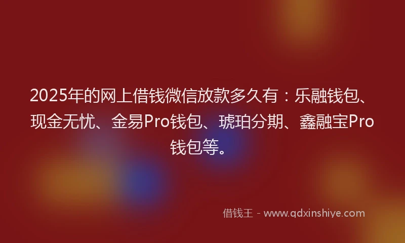2025年的网上借钱微信放款多久有：乐融钱包、现金无忧、金易Pro钱包、琥珀分期、鑫融宝Pro钱包等。