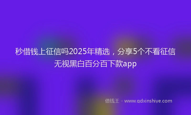 秒借钱上征信吗2025年精选，分享5个不看征信无视黑白百分百下款app