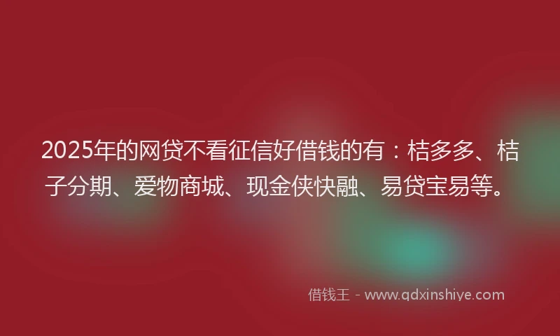 2025年的网贷不看征信好借钱的有：桔多多、桔子分期、爱物商城、现金侠快融、易贷宝易等。
