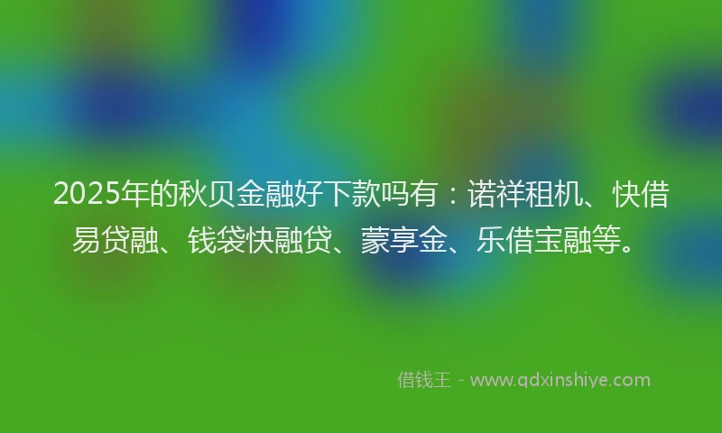 2025年的秋贝金融好下款吗有：诺祥租机、快借易贷融、钱袋快融贷、蒙享金、乐借宝融等。