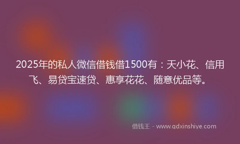 2025年的私人微信借钱借1500有：天小花、信用飞、易贷宝速贷、惠享花花、随意优品等。