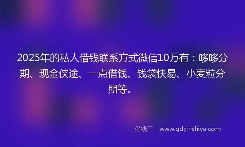 2025年的私人借钱联系方式微信10万有：哆哆分期、现金侠途、一点借钱、钱袋快易、小麦粒分期等。