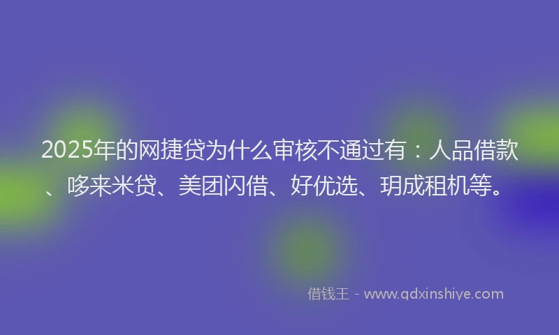 2025年的网捷贷为什么审核不通过有：人品借款、哆来米贷、美团闪借、好优选、玥成租机等。