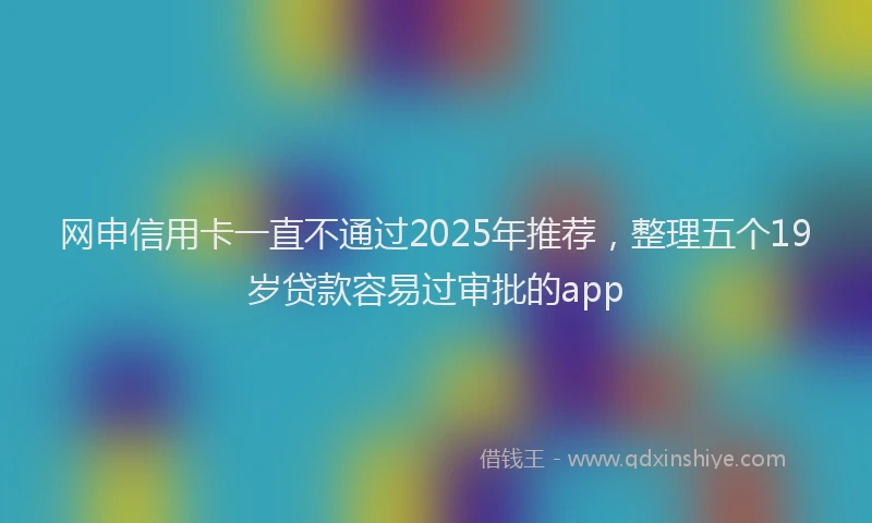 网申信用卡一直不通过2025年推荐，整理五个19岁贷款容易过审批的app