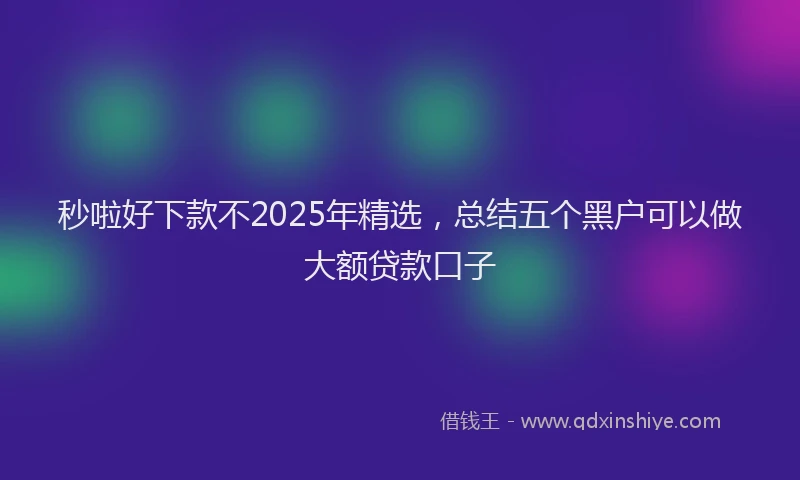 秒啦好下款不2025年精选，总结五个黑户可以做大额贷款口子