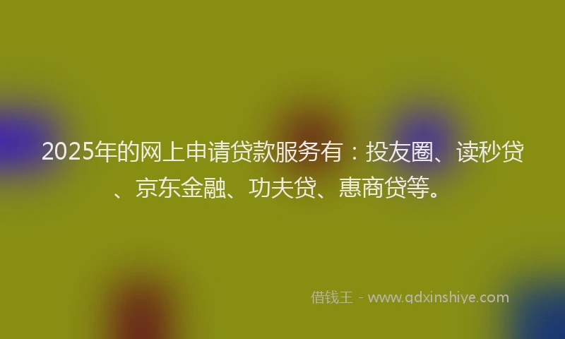 2025年的网上申请贷款服务有：投友圈、读秒贷、京东金融、功夫贷、惠商贷等。