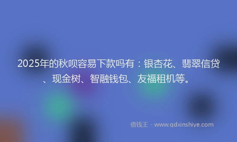 2025年的秋呗容易下款吗有：银杏花、翡翠信贷、现金树、智融钱包、友福租机等。
