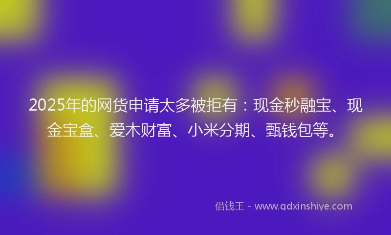 2025年的网货申请太多被拒有：现金秒融宝、现金宝盒、爱木财富、小米分期、甄钱包等。