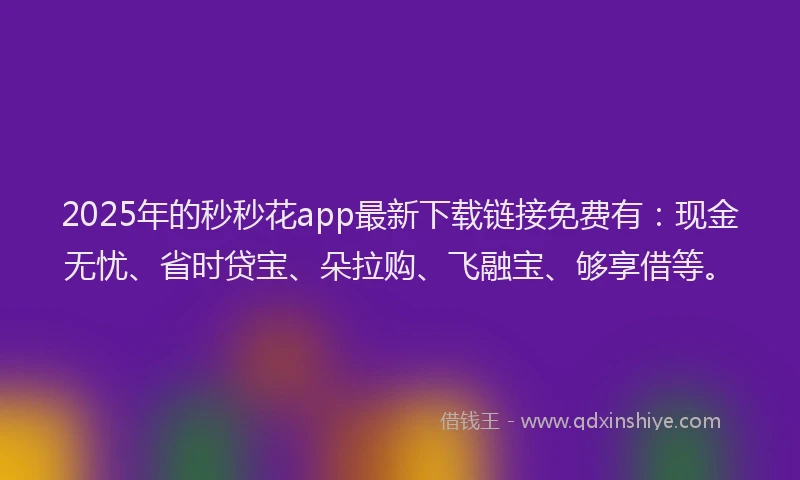 2025年的秒秒花app最新下载链接免费有：现金无忧、省时贷宝、朵拉购、飞融宝、够享借等。