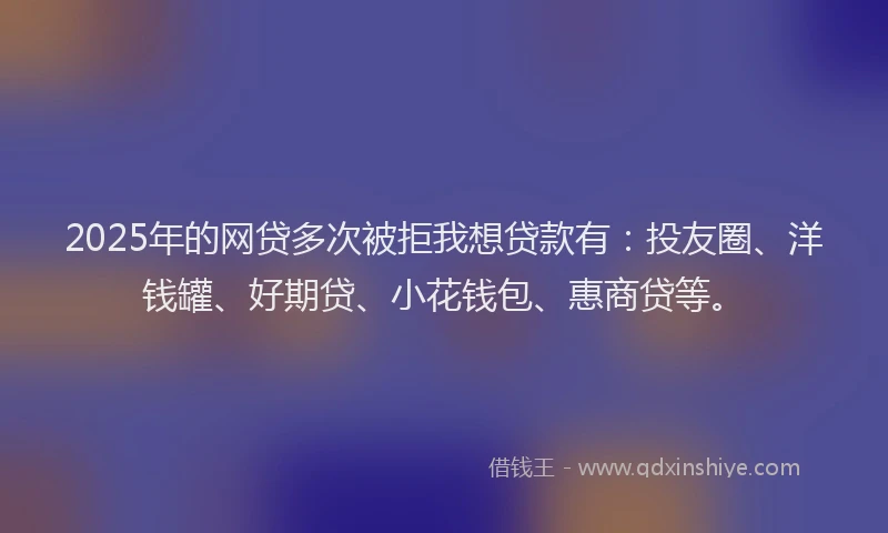 2025年的网贷多次被拒我想贷款有：投友圈、洋钱罐、好期贷、小花钱包、惠商贷等。