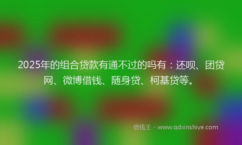 2025年的组合贷款有通不过的吗有：还呗、团贷网、微博借钱、随身贷、柯基贷等。