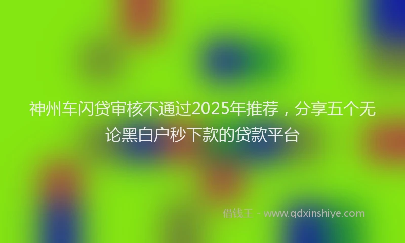 神州车闪贷审核不通过2025年推荐，分享五个无论黑白户秒下款的贷款平台