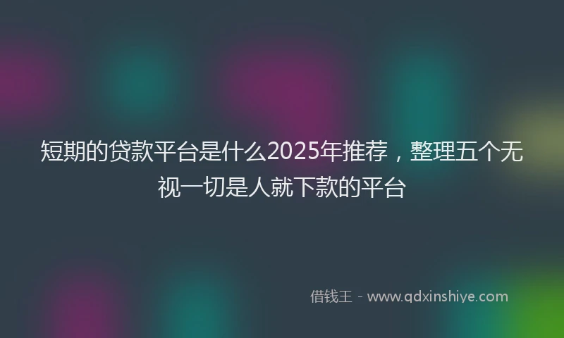 短期的贷款平台是什么2025年推荐，整理五个无视一切是人就下款的平台