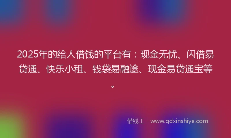 2025年的给人借钱的平台有：现金无忧、闪借易贷通、快乐小租、钱袋易融途、现金易贷通宝等。