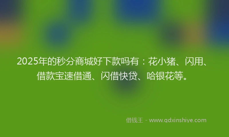 2025年的秒分商城好下款吗有：花小猪、闪用、借款宝速借通、闪借快贷、哈银花等。