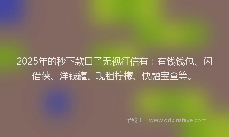 2025年的秒下款口子无视征信有：有钱钱包、闪借侠、洋钱罐、现租柠檬、快融宝盒等。