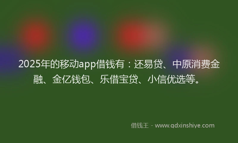 2025年的移动app借钱有：还易贷、中原消费金融、金亿钱包、乐借宝贷、小信优选等。