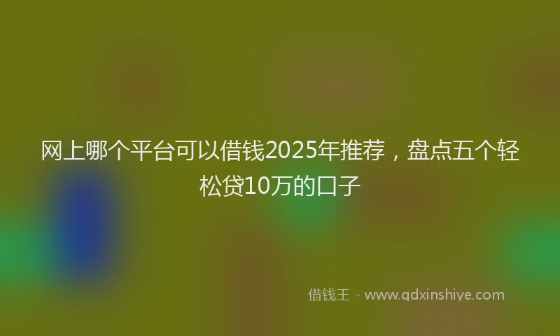 网上哪个平台可以借钱2025年推荐，盘点五个轻松贷10万的口子