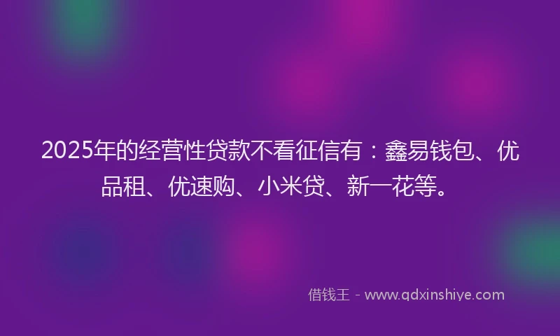 2025年的经营性贷款不看征信有：鑫易钱包、优品租、优速购、小米贷、新一花等。