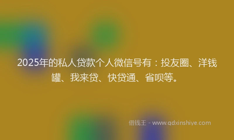 2025年的私人贷款个人微信号有：投友圈、洋钱罐、我来贷、快贷通、省呗等。