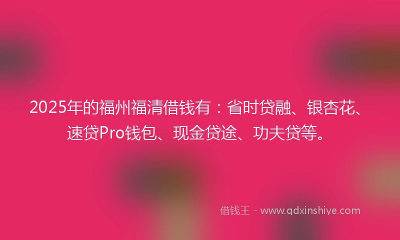2025年的福州福清借钱有：省时贷融、银杏花、速贷Pro钱包、现金贷途、功夫贷等。