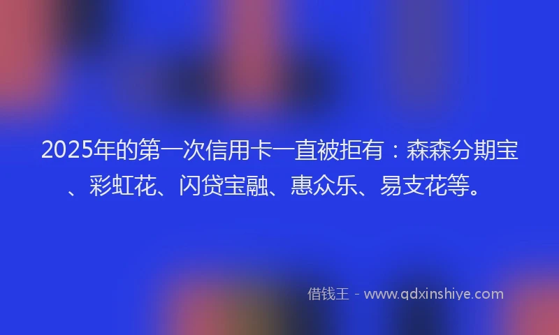 2025年的第一次信用卡一直被拒有：森森分期宝、彩虹花、闪贷宝融、惠众乐、易支花等。