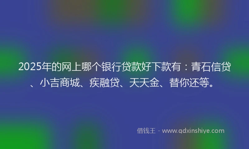 2025年的网上哪个银行贷款好下款有：青石信贷、小吉商城、疾融贷、天天金、替你还等。